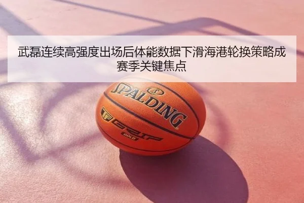 武磊连续高强度出场后体能数据下滑海港轮换策略成赛季关键焦点