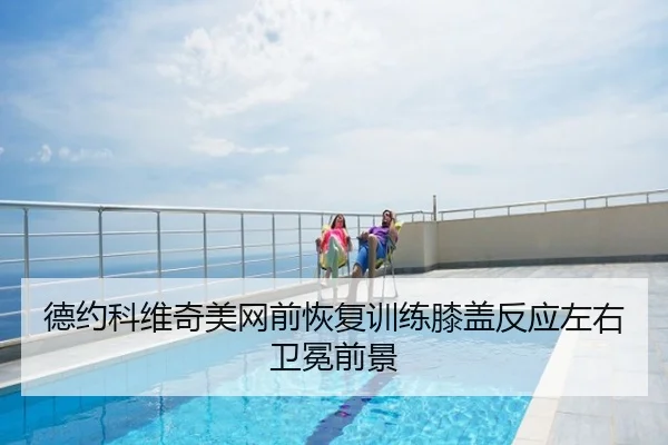 德约科维奇美网前恢复训练膝盖反应左右卫冕前景