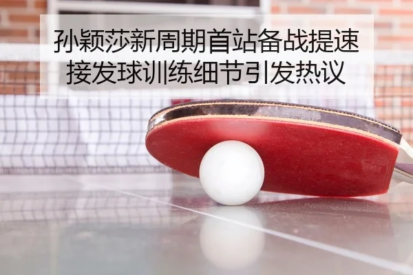 孙颖莎新周期首站备战提速 接发球训练细节引发热议
