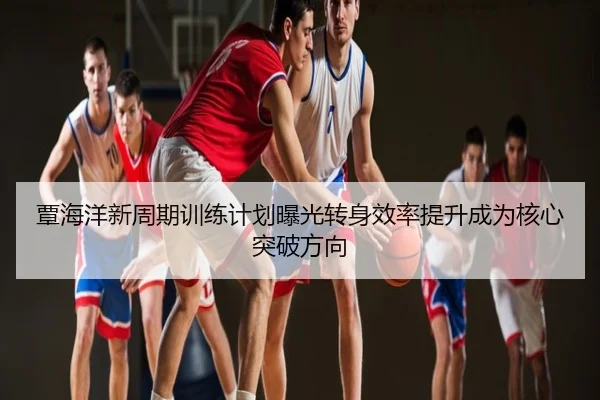 覃海洋新周期训练计划曝光转身效率提升成为核心突破方向