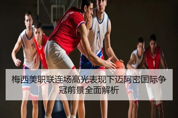 梅西美职联连场高光表现下迈阿密国际争冠前景全面解析