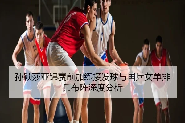 孙颖莎亚锦赛前加练接发球与国乒女单排兵布阵深度分析