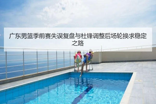 广东男篮季前赛失误复盘与杜锋调整后场轮换求稳定之路