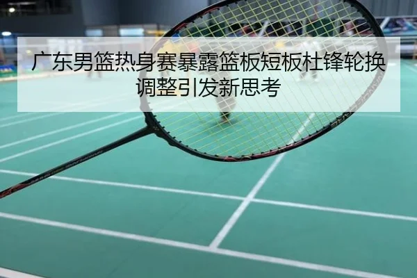 广东男篮热身赛暴露篮板短板杜锋轮换调整引发新思考