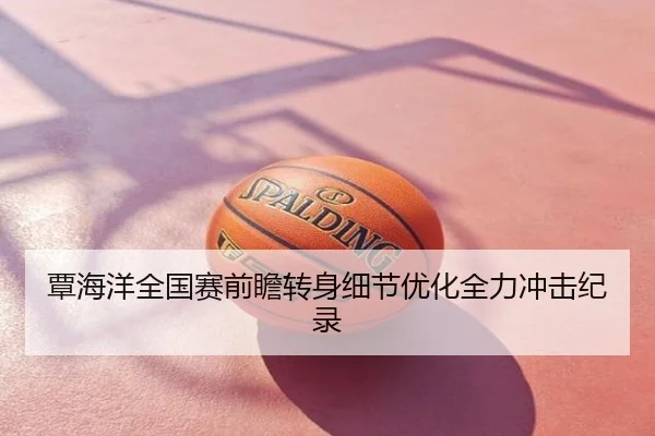 覃海洋全国赛前瞻转身细节优化全力冲击纪录