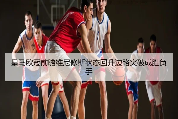 皇马欧冠前瞻维尼修斯状态回升边路突破成胜负手